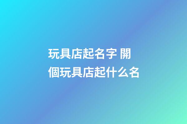 玩具店起名字 開個玩具店起什么名-第1張-店鋪起名-玄機派